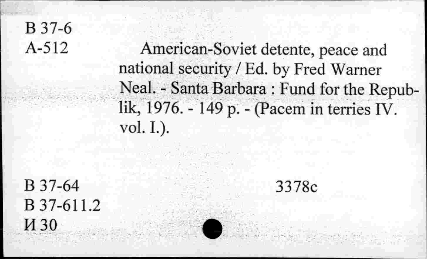 ﻿B 37-6
A-512	American-Soviet detente, peace and
national security I Ed. by Fred Warner Neal. - Santa Barbara : Fund for the Republik, 1976. - 149 p. - (Pacem in terries IV. vol. I.).
B 37-64
B 37-611.2
H30
3378c